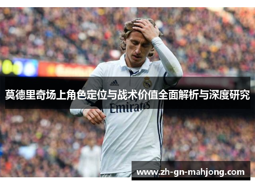 莫德里奇场上角色定位与战术价值全面解析与深度研究