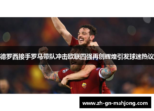 德罗西接手罗马带队冲击欧联四强再创辉煌引发球迷热议